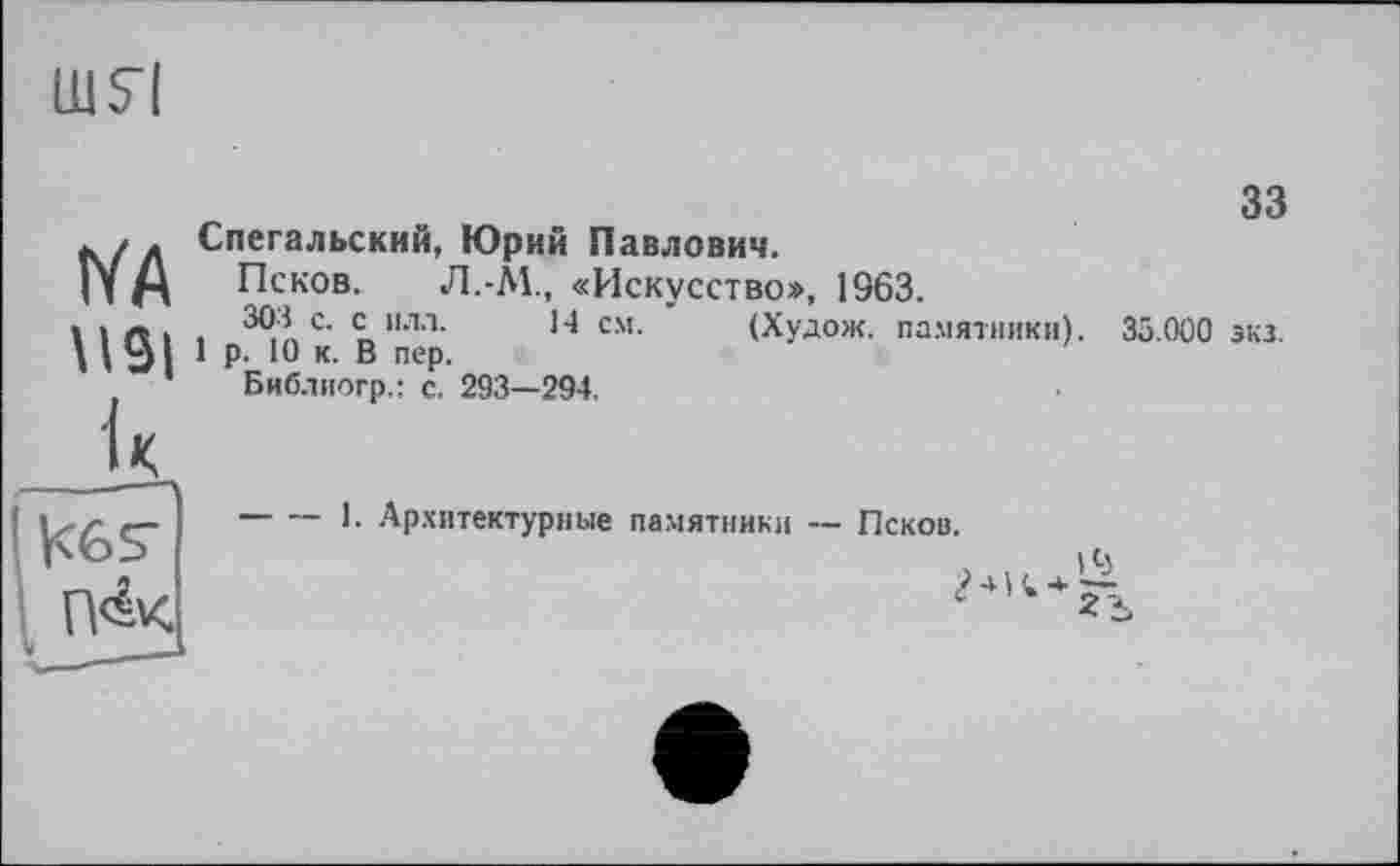 ﻿шя
IVA
к
П&<
зз
Спегальский, Юрий Павлович.
Псков. J1.-Â1., «Искусство», 1963.
. 3®А с‘ с 1,лл-	14 см- (Худом. памятники). 35.000 экз.
1 р. 10 к. В пер.
Библиогр.: с. 293—294,
1. Архитектурные памятники — Псков.